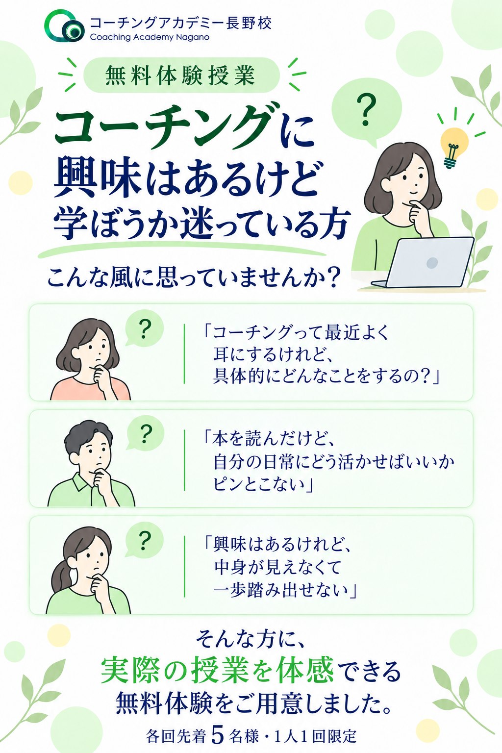 コーチングアカデミー長野校 無料体験授業。コーチングに興味はあるけど学ぼうか迷っている方、こんな風に思っていませんか？「コーチングって最近よく耳にするけれど、具体的にどんなことをするの？」「本を読んだけど、自分の日常にどう活かせばいいかピンとこない」「興味はあるけれど、中身が見えなくて一歩踏み出せない」。そんな方に、実際の授業を体感できる無料体験をご用意しました。各回先着5名様・1人1回限定。