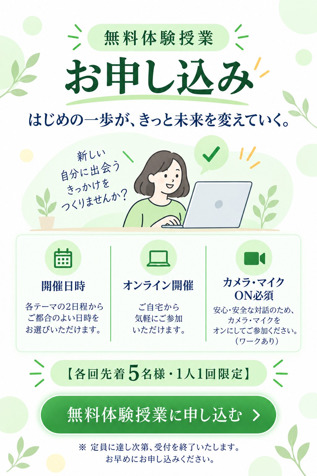 無料体験授業お申し込み。はじめの一歩が、きっと未来を変えていく。新しい自分に出会うきっかけをつくりませんか？開催日時：各テーマの2日程からご都合のよい日時をお選びいただけます。オンライン開催：ご自宅から気軽にご参加いただけます。カメラ・マイクON必須：安心・安全な対話のため、カメラ・マイクをオンにしてご参加ください（ワークあり）。各回先着5名様・1人1回限定。※定員に達し次第、受付を終了いたします。お早めにお申し込みください。